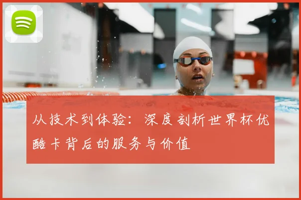 从技术到体验：深度剖析世界杯优酷卡背后的服务与价值